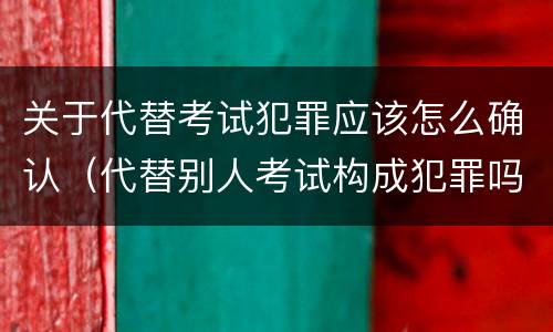 关于代替考试犯罪应该怎么确认（代替别人考试构成犯罪吗）