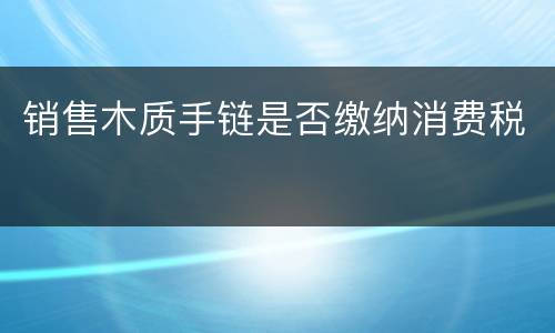 销售木质手链是否缴纳消费税