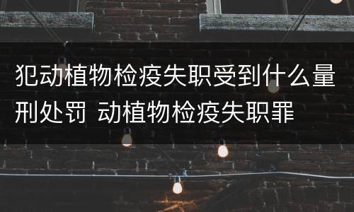 犯动植物检疫失职受到什么量刑处罚 动植物检疫失职罪