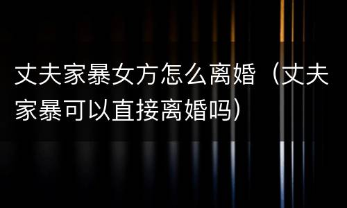 丈夫家暴女方怎么离婚（丈夫家暴可以直接离婚吗）
