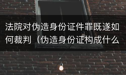 法院对伪造身份证件罪既遂如何裁判（伪造身份证构成什么罪）