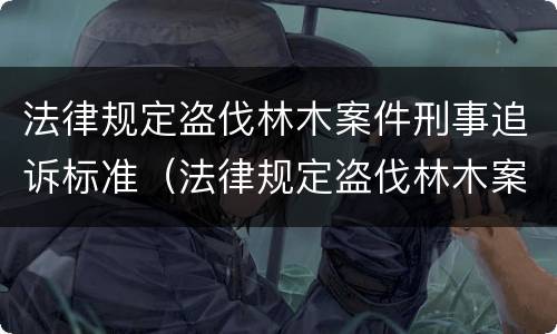 法律规定盗伐林木案件刑事追诉标准（法律规定盗伐林木案件刑事追诉标准是什么）