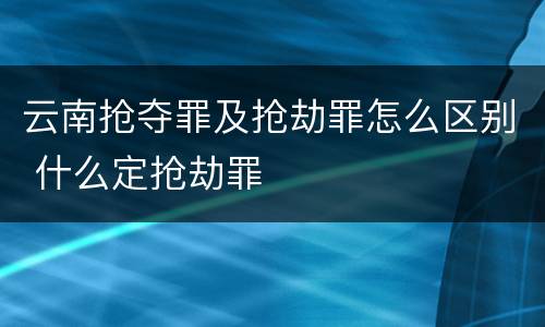 云南抢夺罪及抢劫罪怎么区别 什么定抢劫罪