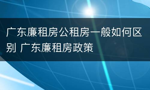 广东廉租房公租房一般如何区别 广东廉租房政策