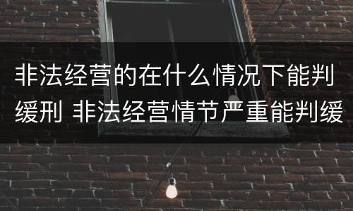 非法经营的在什么情况下能判缓刑 非法经营情节严重能判缓刑吗