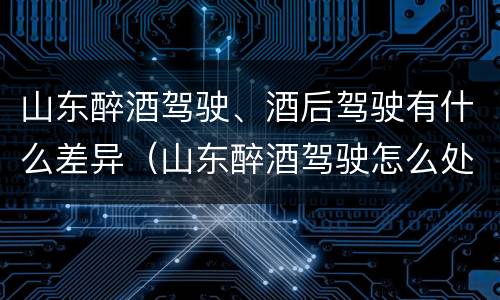 山东醉酒驾驶、酒后驾驶有什么差异（山东醉酒驾驶怎么处罚）