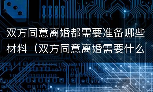 双方同意离婚都需要准备哪些材料（双方同意离婚需要什么手续证件）