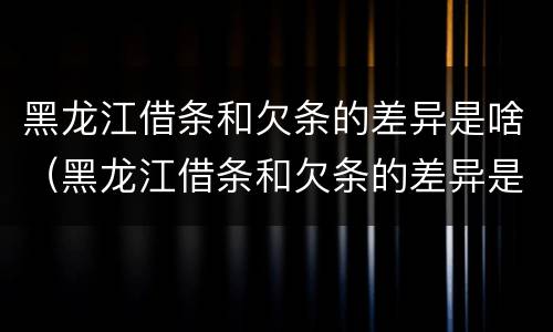 黑龙江借条和欠条的差异是啥（黑龙江借条和欠条的差异是啥啊）