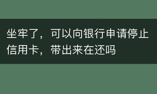 坐牢了，可以向银行申请停止信用卡，带出来在还吗