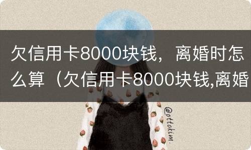 欠信用卡8000块钱，离婚时怎么算（欠信用卡8000块钱,离婚时怎么算利息）