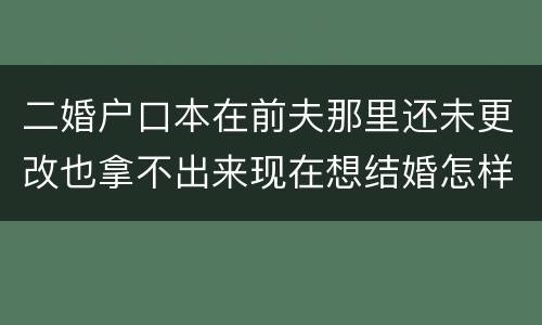 二婚户口本在前夫那里还未更改也拿不出来现在想结婚怎样去办手续