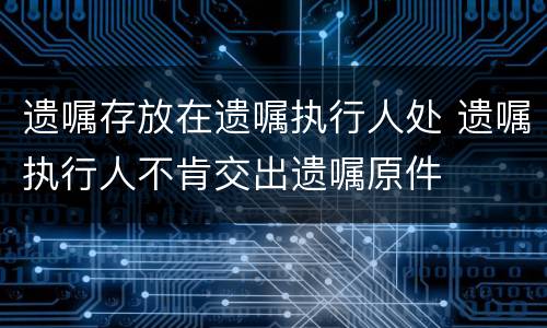 遗嘱存放在遗嘱执行人处 遗嘱执行人不肯交出遗嘱原件