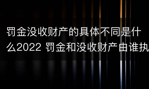 罚金没收财产的具体不同是什么2022 罚金和没收财产由谁执行