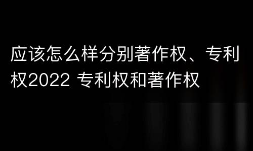 应该怎么样分别著作权、专利权2022 专利权和著作权
