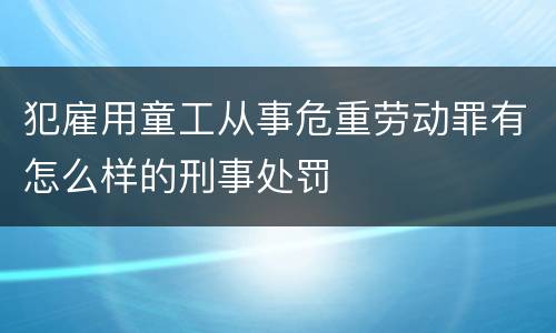 犯雇用童工从事危重劳动罪有怎么样的刑事处罚