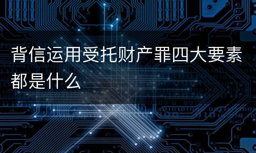 背信运用受托财产罪四大要素都是什么