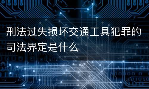 刑法过失损坏交通工具犯罪的司法界定是什么