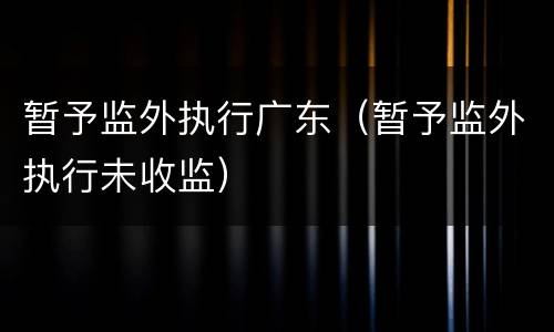 暂予监外执行广东（暂予监外执行未收监）