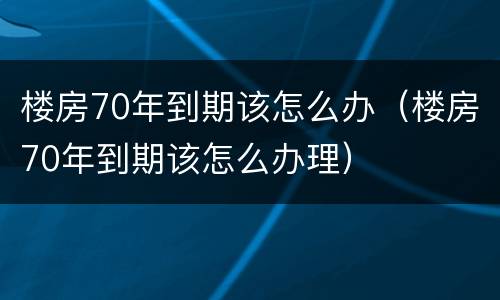 楼房70年到期该怎么办（楼房70年到期该怎么办理）