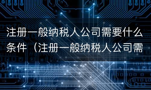注册一般纳税人公司需要什么条件（注册一般纳税人公司需要什么条件和资质）