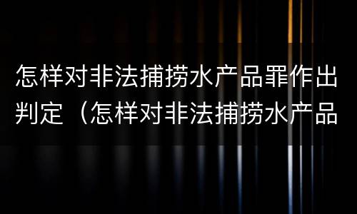 怎样对非法捕捞水产品罪作出判定（怎样对非法捕捞水产品罪作出判定处罚）