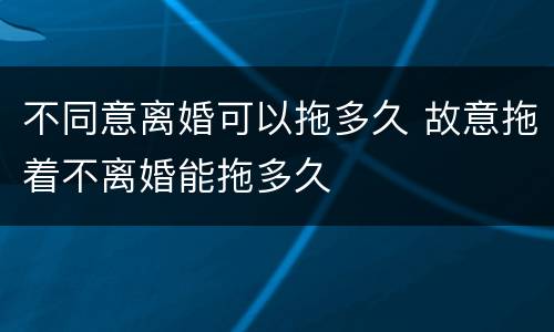不同意离婚可以拖多久 故意拖着不离婚能拖多久