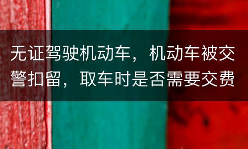 无证驾驶机动车，机动车被交警扣留，取车时是否需要交费