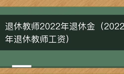 退休教师2022年退休金（2022年退休教师工资）