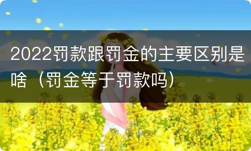 2022罚款跟罚金的主要区别是啥（罚金等于罚款吗）