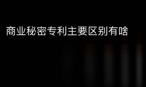 商业秘密专利主要区别有啥