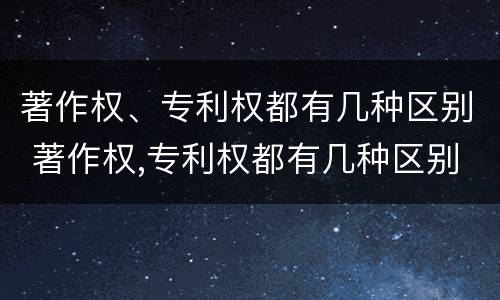 著作权、专利权都有几种区别 著作权,专利权都有几种区别是什么