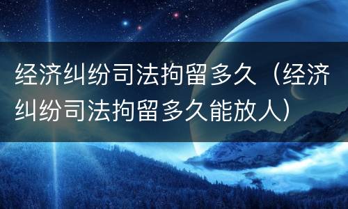 经济纠纷司法拘留多久（经济纠纷司法拘留多久能放人）