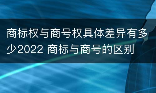 商标权与商号权具体差异有多少2022 商标与商号的区别