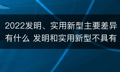 2022发明、实用新型主要差异有什么 发明和实用新型不具有什么特性