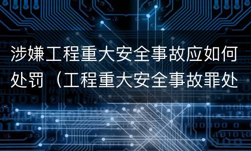 涉嫌工程重大安全事故应如何处罚（工程重大安全事故罪处罚）