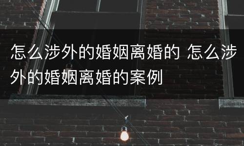 怎么涉外的婚姻离婚的 怎么涉外的婚姻离婚的案例