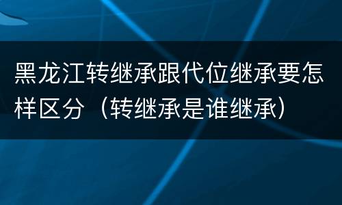 黑龙江转继承跟代位继承要怎样区分（转继承是谁继承）