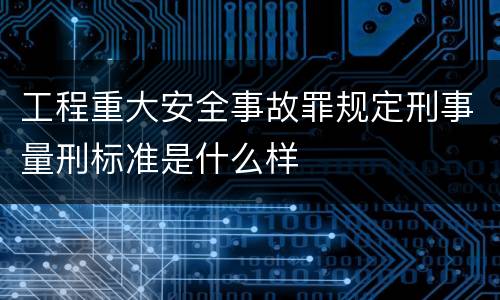 工程重大安全事故罪规定刑事量刑标准是什么样