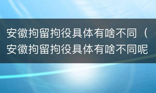 安徽拘留拘役具体有啥不同（安徽拘留拘役具体有啥不同呢）