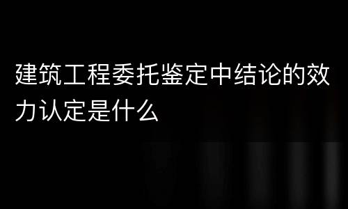 建筑工程委托鉴定中结论的效力认定是什么
