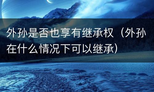外孙是否也享有继承权（外孙在什么情况下可以继承）