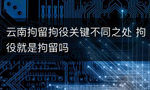 云南拘留拘役关键不同之处 拘役就是拘留吗