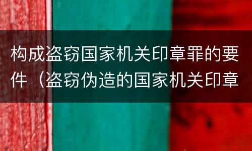 构成盗窃国家机关印章罪的要件（盗窃伪造的国家机关印章罪）