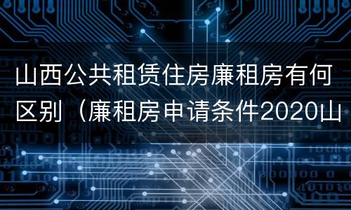 山西公共租赁住房廉租房有何区别（廉租房申请条件2020山西）