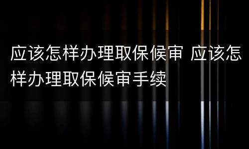 应该怎样办理取保候审 应该怎样办理取保候审手续