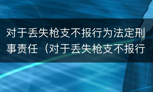 对于丢失枪支不报行为法定刑事责任（对于丢失枪支不报行为法定刑事责任的处罚）