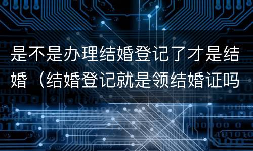 是不是办理结婚登记了才是结婚（结婚登记就是领结婚证吗）