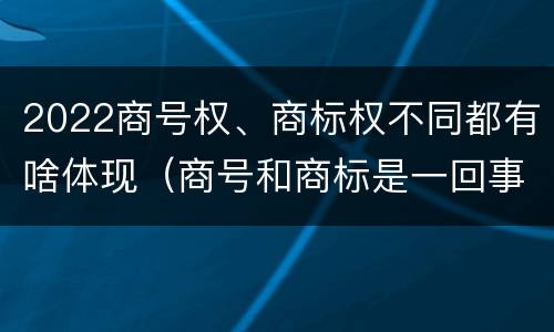 2022商号权、商标权不同都有啥体现（商号和商标是一回事吗）