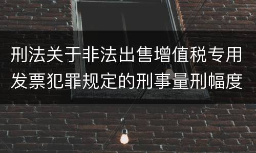 刑法关于非法出售增值税专用发票犯罪规定的刑事量刑幅度是多少