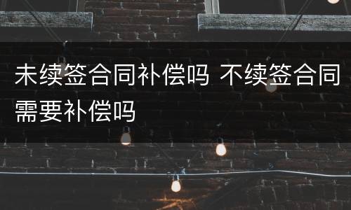 未续签合同补偿吗 不续签合同需要补偿吗